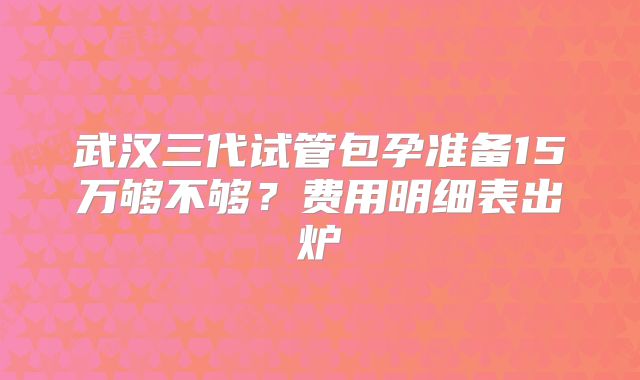 武汉三代试管包孕准备15万够不够?费用明细表出炉