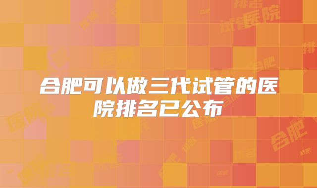 合肥可以做三代试管的医院排名已公布