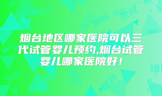 烟台地区哪家医院可以三代试管婴儿预约,烟台试管婴儿哪家医院好!
