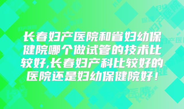 长春妇产医院和省妇幼保健院哪个做试管的技术比较好,长春妇产科比较好的医院还是妇幼保健院好！