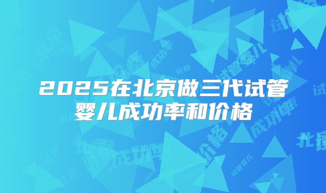 2025在北京做三代试管婴儿成功率和价格
