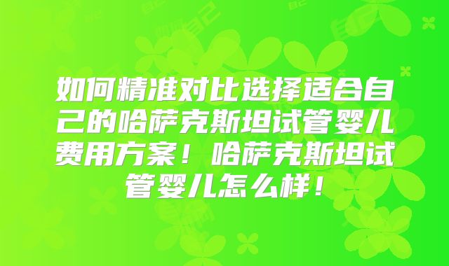 如何精准对比选择适合自己的哈萨克斯坦试管婴儿费用方案！哈萨克斯坦试管婴儿怎么样！