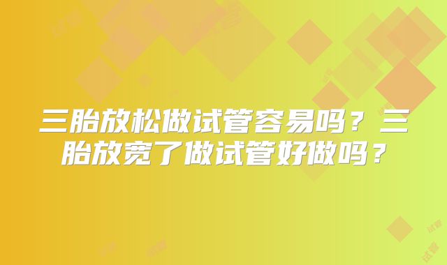 三胎放松做试管容易吗?三胎放宽了做试管好做吗?