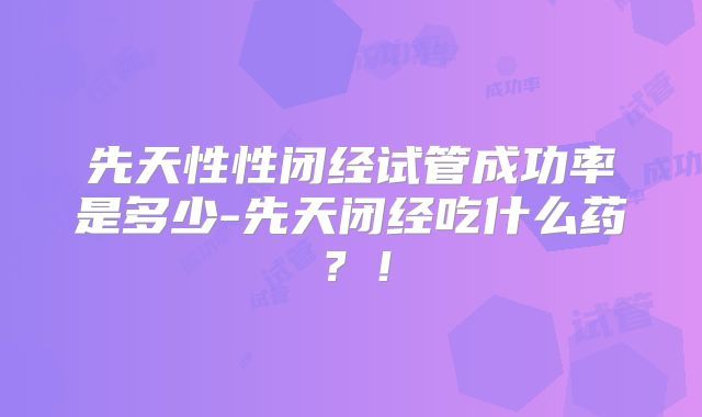 先天性性闭经试管成功率是多少-先天闭经吃什么药？！