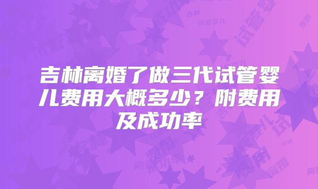 吉林离婚了做三代试管婴儿费用大概多少?附费用及成功率
