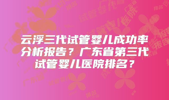云浮三代试管婴儿成功率分析报告？广东省第三代试管婴儿医院排名？