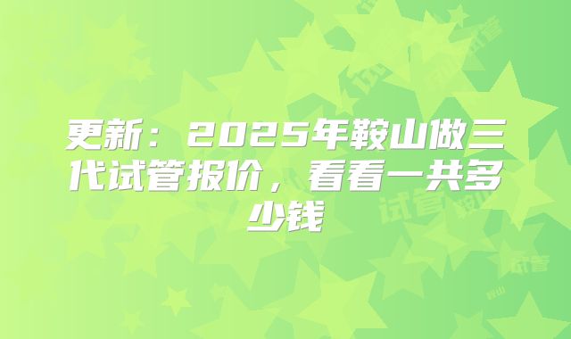 更新：2025年鞍山做三代试管报价，看看一共多少钱