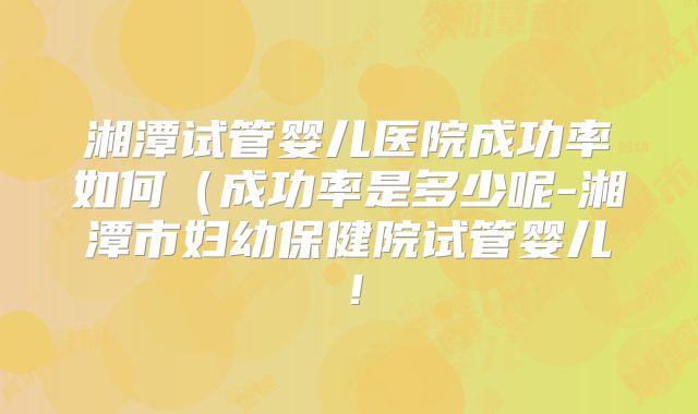 湘潭试管婴儿医院成功率如何(成功率是多少呢-湘潭市妇幼保健院试管婴儿!