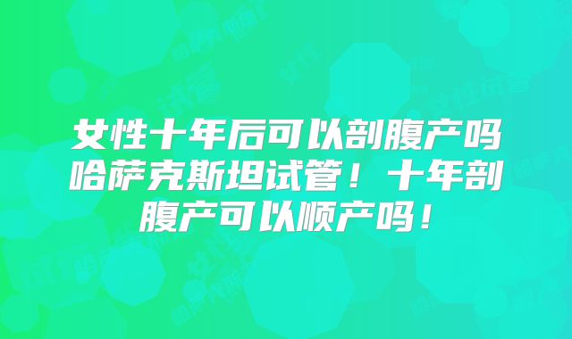 女性十年后可以剖腹产吗哈萨克斯坦试管！十年剖腹产可以顺产吗！