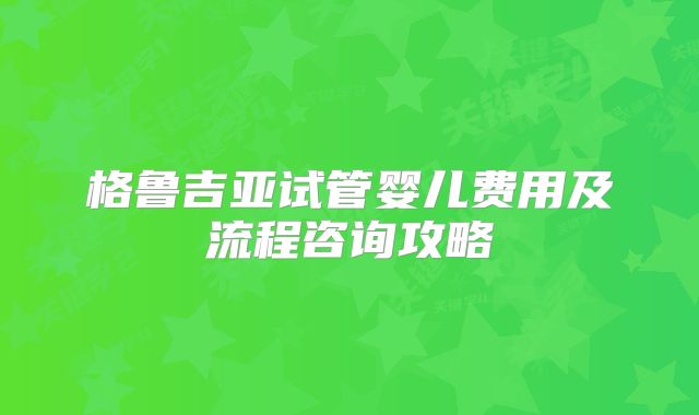 格鲁吉亚试管婴儿费用及流程咨询攻略