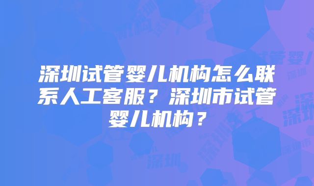 深圳试管婴儿机构怎么联系人工客服?深圳市试管婴儿机构?