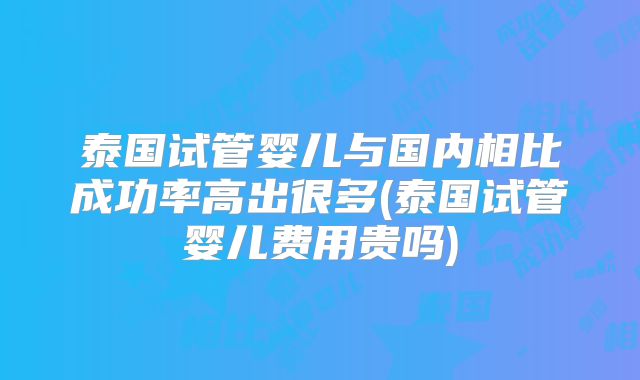 泰国试管婴儿与国内相比成功率高出很多(泰国试管婴儿费用贵吗)