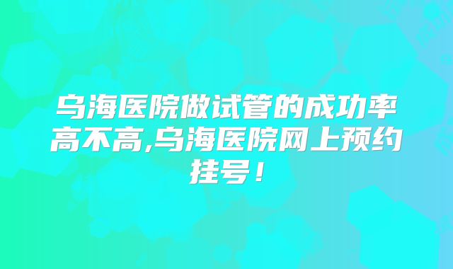乌海医院做试管的成功率高不高,乌海医院网上预约挂号!