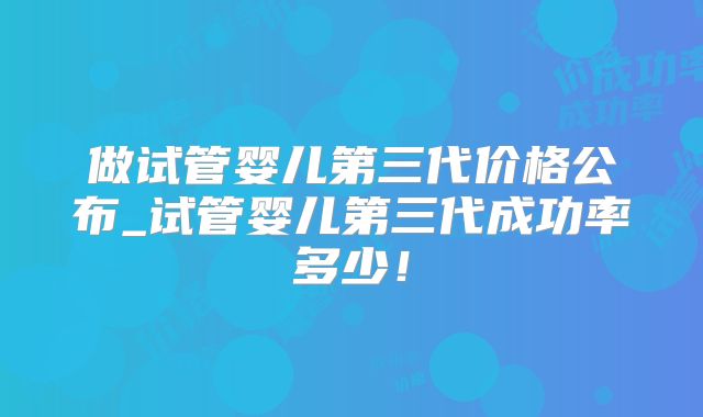 做试管婴儿第三代价格公布_试管婴儿第三代成功率多少！