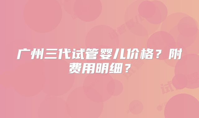 广州三代试管婴儿价格？附费用明细？