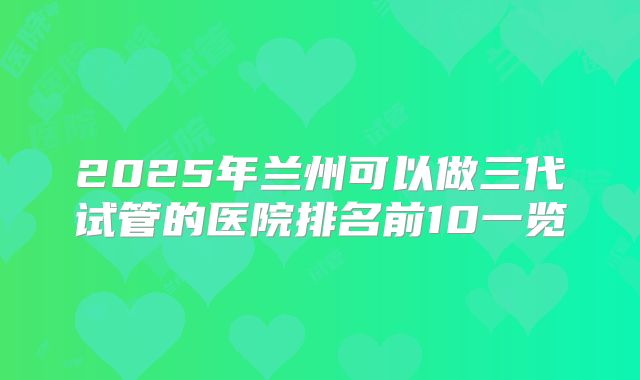 2025年兰州可以做三代试管的医院排名前10一览