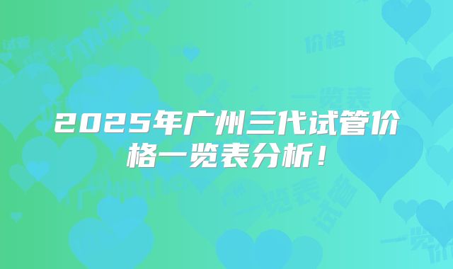 2025年广州三代试管价格一览表分析！