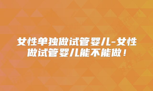 女性单独做试管婴儿-女性做试管婴儿能不能做！
