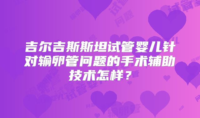 吉尔吉斯斯坦试管婴儿针对输卵管问题的手术辅助技术怎样?