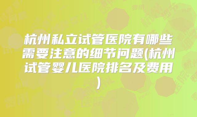 杭州私立试管医院有哪些需要注意的细节问题(杭州试管婴儿医院排名及费用)