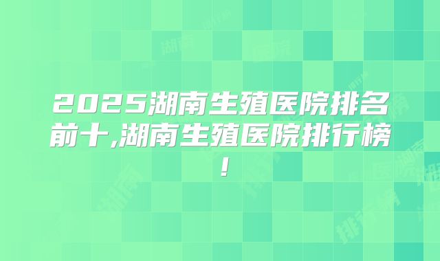 2025湖南生殖医院排名前十,湖南生殖医院排行榜！
