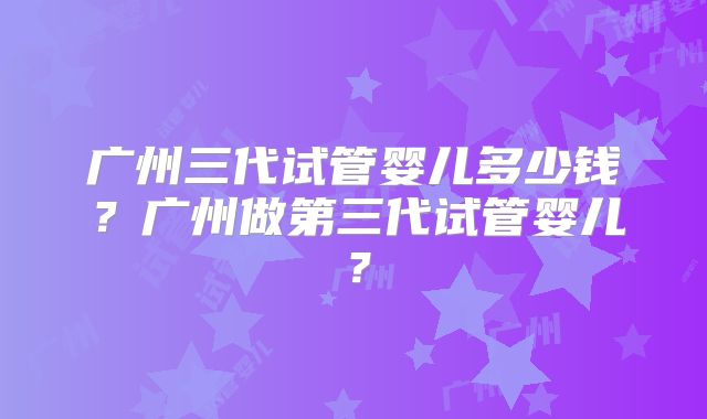 广州三代试管婴儿多少钱?广州做第三代试管婴儿?