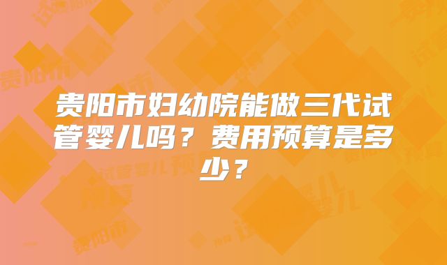 贵阳市妇幼院能做三代试管婴儿吗？费用预算是多少？