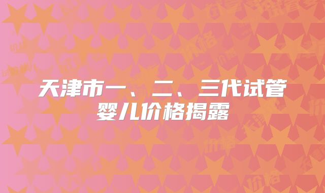天津市一、二、三代试管婴儿价格揭露
