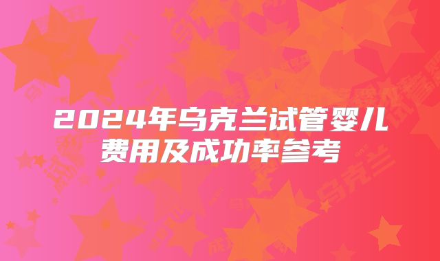 2024年乌克兰试管婴儿费用及成功率参考