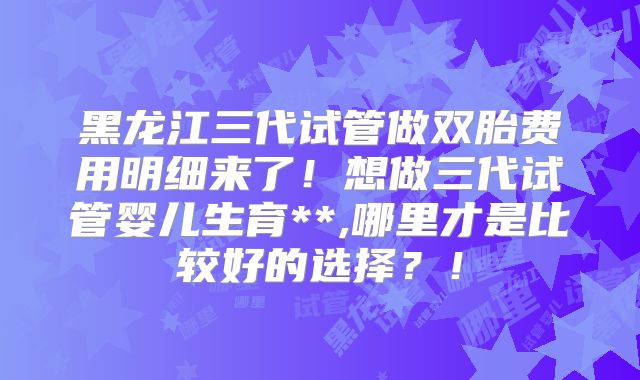 黑龙江三代试管做双胎费用明细来了!想做三代试管婴儿生育**,哪里才是比较好的选择?!