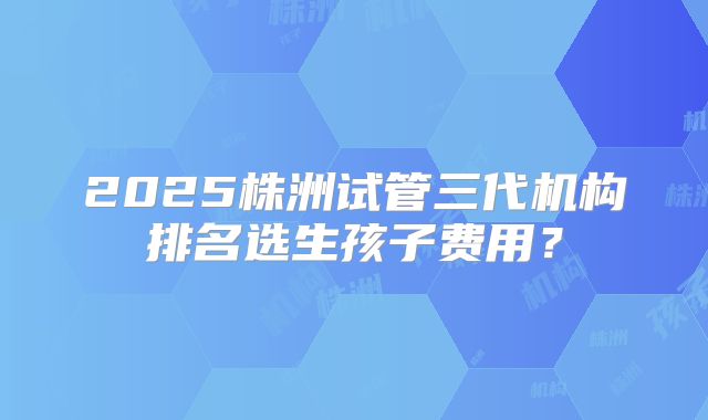 2025株洲试管三代机构排名选生孩子费用？