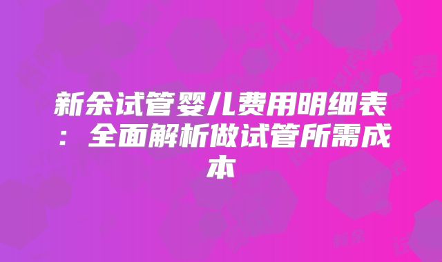 新余试管婴儿费用明细表:全面解析做试管所需成本