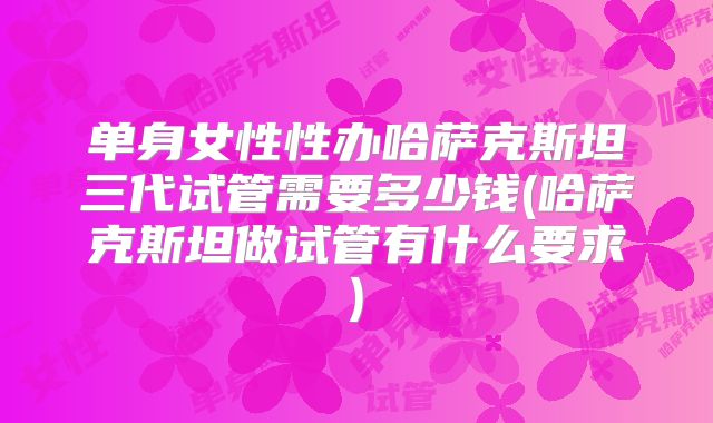 单身女性性办哈萨克斯坦三代试管需要多少钱(哈萨克斯坦做试管有什么要求)