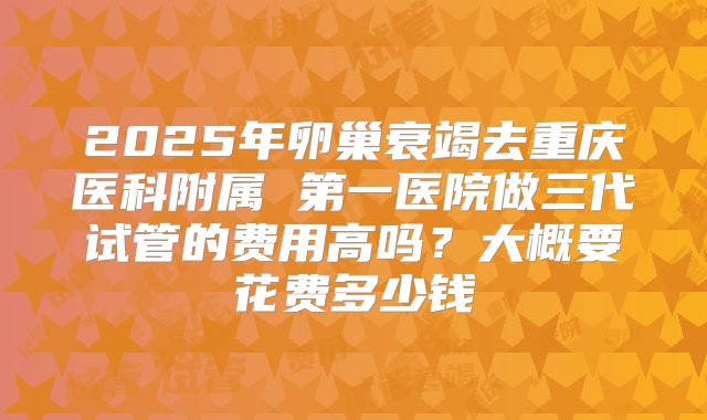 2025年卵巢衰竭去重庆医科附属 第一医院做三代试管的费用高吗?大概要花费多少钱