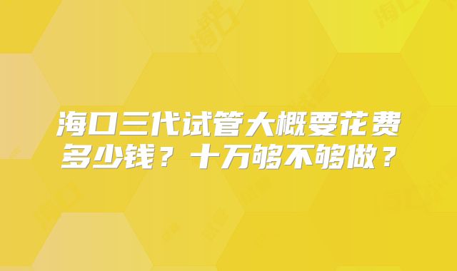 海口三代试管大概要花费多少钱?十万够不够做?
