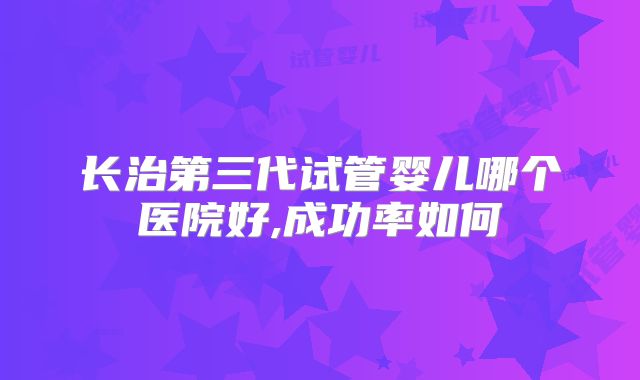 长治第三代试管婴儿哪个医院好,成功率如何