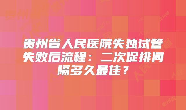 贵州省人民医院失独试管失败后流程：二次促排间隔多久最佳？