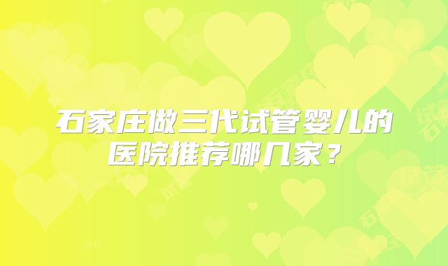 石家庄做三代试管婴儿的医院推荐哪几家?