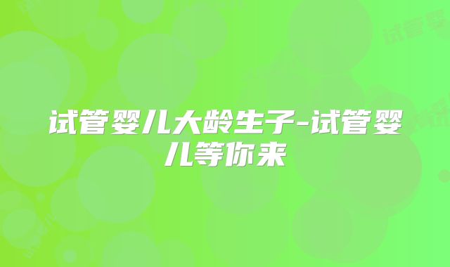 试管婴儿大龄生子-试管婴儿等你来