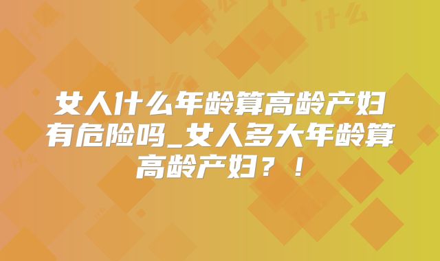 女人什么年龄算高龄产妇有危险吗_女人多大年龄算高龄产妇？！