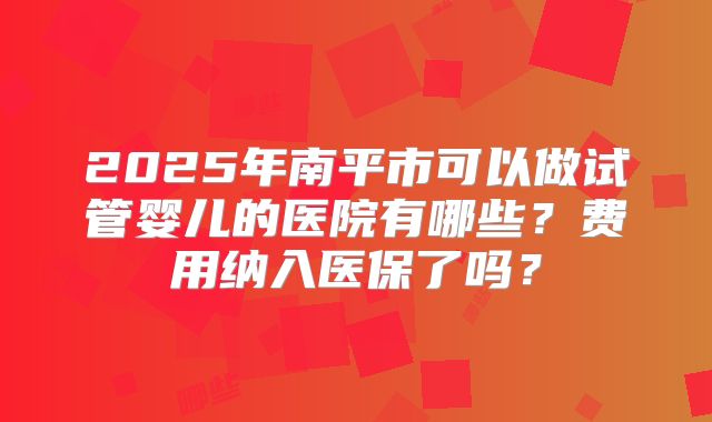 2025年南平市可以做试管婴儿的医院有哪些?费用纳入医保了吗?
