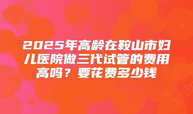 2025年高龄在鞍山市妇儿医院做三代试管的费用高吗?要花费多少钱