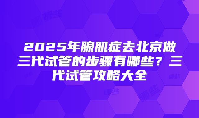 2025年腺肌症去北京做三代试管的步骤有哪些？三代试管攻略大全