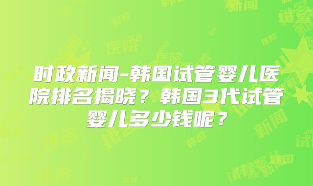 时政新闻-韩国试管婴儿医院排名揭晓？韩国3代试管婴儿多少钱呢？
