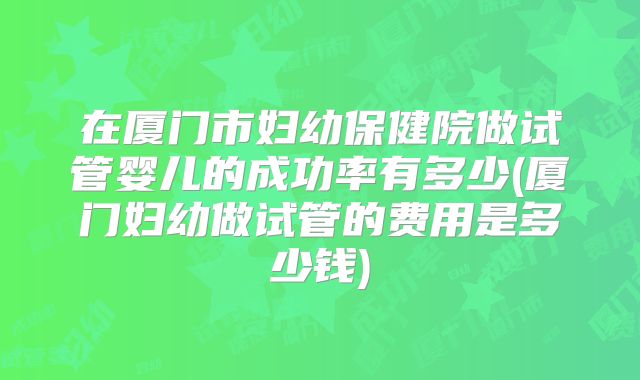 在厦门市妇幼保健院做试管婴儿的成功率有多少(厦门妇幼做试管的费用是多少钱)