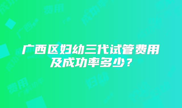 广西区妇幼三代试管费用及成功率多少?