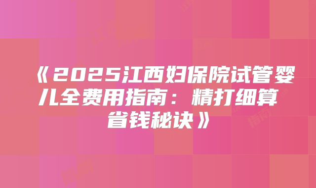 《2025江西妇保院试管婴儿全费用指南：精打细算省钱秘诀》