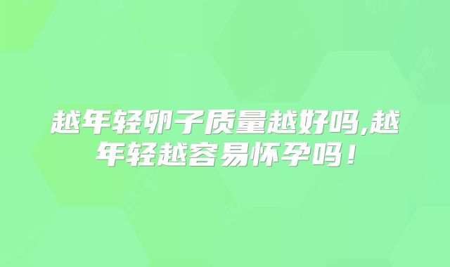 越年轻卵子质量越好吗,越年轻越容易怀孕吗！
