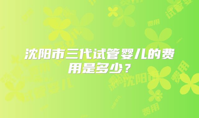 沈阳市三代试管婴儿的费用是多少？