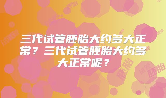 三代试管胚胎大约多大正常？三代试管胚胎大约多大正常呢？